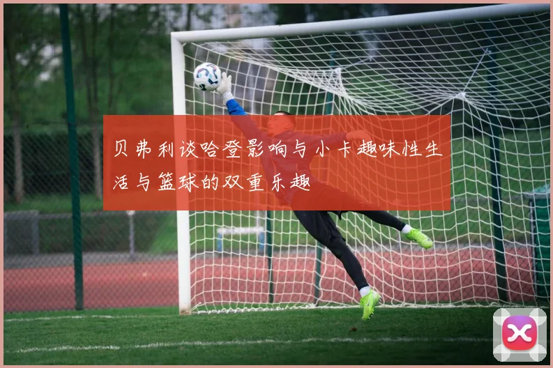 贝弗利谈哈登影响与小卡趣味性生活与篮球的双重乐趣