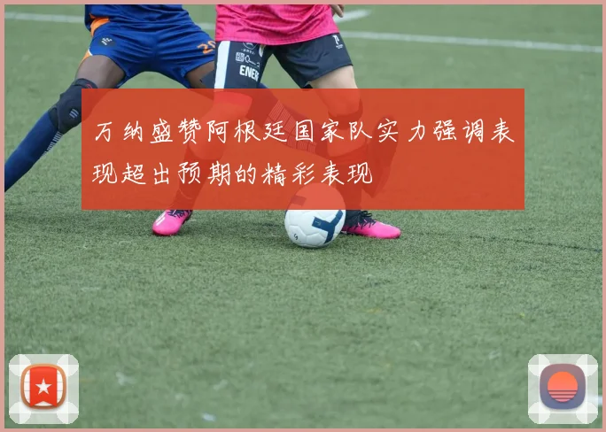万纳盛赞阿根廷国家队实力强调表现超出预期的精彩表现