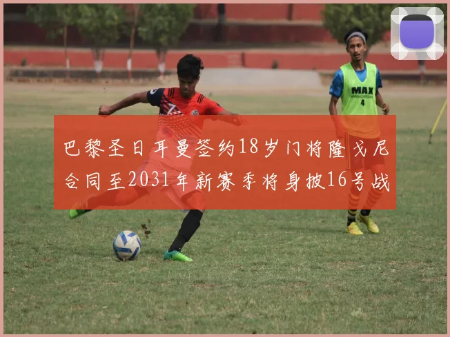巴黎圣日耳曼签约18岁门将隆戈尼合同至2031年新赛季将身披16号战袍