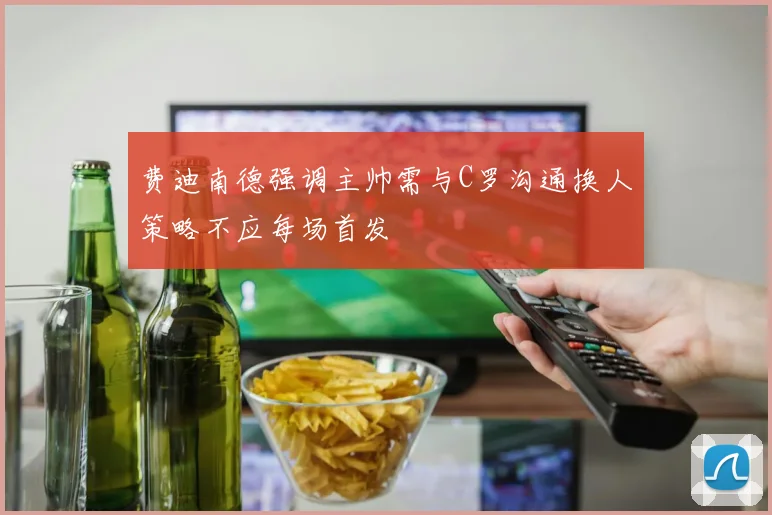 费迪南德强调主帅需与C罗沟通换人策略不应每场首发