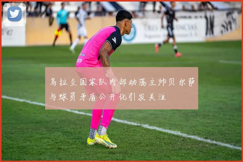 乌拉圭国家队内部动荡主帅贝尔萨与球员矛盾公开化引发关注