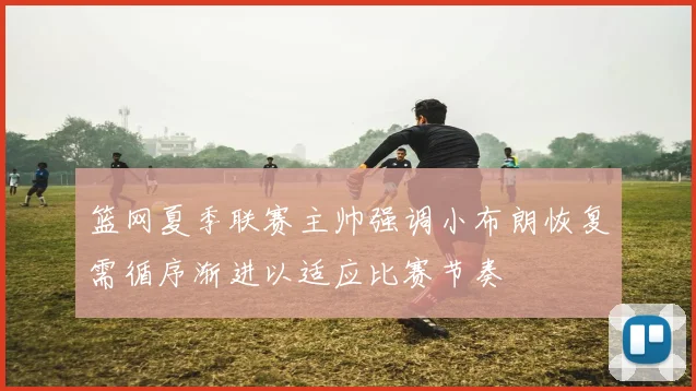 篮网夏季联赛主帅强调小布朗恢复需循序渐进以适应比赛节奏
