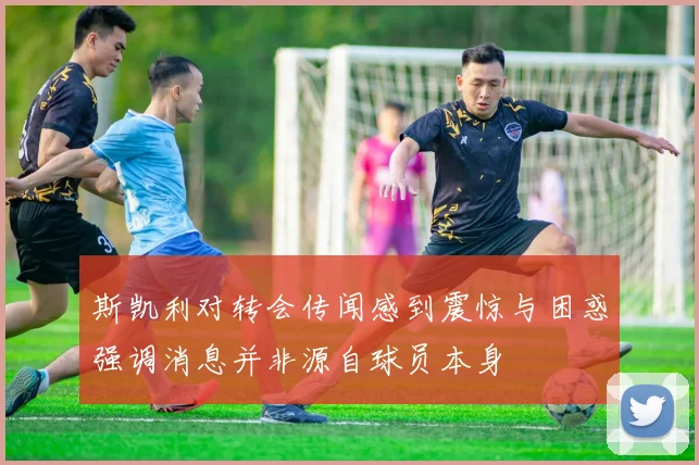 斯凯利对转会传闻感到震惊与困惑强调消息并非源自球员本身